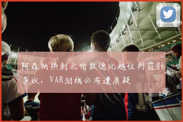 阿森纳热刺北伦敦德比越位判罚引争议，VAR划线公布遭质疑
