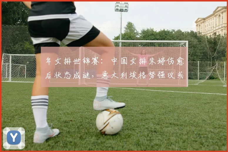 年女排世锦赛:中国女排朱婷伤愈后状态成谜,意大利埃格努强攻或成最大威胁