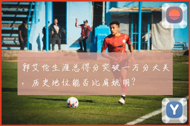 郭艾伦生涯总得分突破一万分大关,历史地位能否比肩姚明?