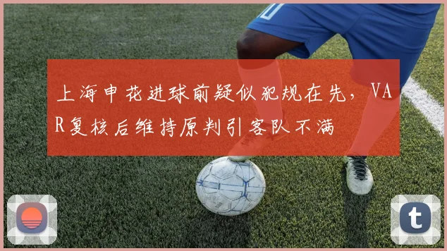 上海申花进球前疑似犯规在先，VAR复核后维持原判引客队不满