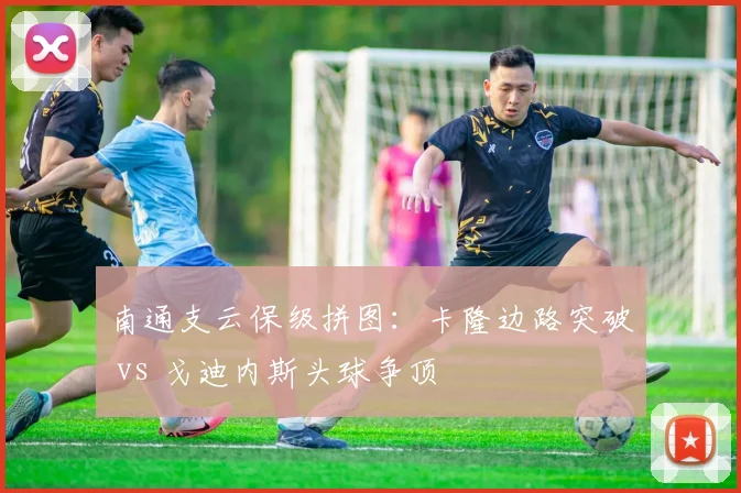南通支云保级拼图:卡隆边路突破 vs 戈迪内斯头球争顶